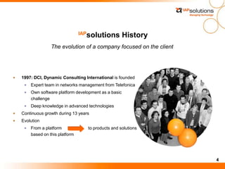 4
IAPsolutions History
The evolution of a company focused on the client
1997: DCI, Dynamic Consulting International is founded
Expert team in networks management from Telefonica
Own software platform development as a basic
challenge
Deep knowledge in advanced technologies
Continuous growth during 13 years
Evolution
From a platform to products and solutions
based on this platform
 