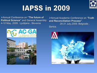 IAPSS in 2009 Annual Conference on  “The future of  Political Science”  and General Assembly:  4-10 May, 2009.  Ljubljana , Slovenia  Annual Academic Conference on “ Truth and Reconciliation Process” .  26-31 July,2009 . Belgrade , Serbia. 