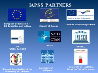 IAPSS   PARTNERS European Commission –  DGEducation and culture   Council of Europe UN  Global Compact Youth in Action Programme University of  Ljubljana Faculty of Social Sciences    NATO     UNESCO    Student Organization of the University of Ljubljana    University of  Ljubljana 