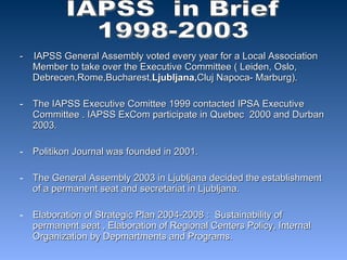 -  IAPSS General Assembly voted every year for a Local Association Member to take over the Executive Committee ( Leiden, Oslo, Debrecen,Rome,Bucharest, Ljubljana, Cluj Napoca- Marburg). The IAPSS Executive Comittee 1999 contacted IPSA Executive Committee . IAPSS ExCom participate in Quebec  2000 and Durban 2003. Politikon Journal was founded in 2001. The General Assembly 2003 in Ljubljana decided the establishment of a permanent seat and secretariat in Ljubljana. Elaboration of Strategic Plan 2004-2008 :  Sustainability of permanent seat , Elaboration of Regional Centers Policy, Internal Organization by Depmartments and Programs. IAPSS  in Brief  1998-2003 