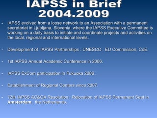 IAPSS evolved from a loose network to an Association with a permanent secretariat in Ljubljana, Slovenia, where the IAPSS Executive Committee is working on a daily basis to initiate and coordinate projects and activities on the local, regional and international levels. Development of  IAPSS Partnerships : UNESCO , EU Commission, CoE. 1st IAPSS Annual Academic Conference in 2006. IAPSS ExCom participation in Fukuoka 2006 .  Establishment of Regional Centers since 2007. 12th IAPSS AC&GA Resolution : Relocation of IAPSS Permanent Seat in  Amsterdam  , the Netherlands. IAPSS in Brief  2004.2009 