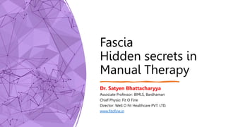 Fascia
Hidden secrets in
Manual Therapy
Dr. Satyen Bhattacharyya
Associate Professor: BIMLS, Bardhaman
Chief Physio: Fit O Fine
Director: Well O Fit Healthcare PVT. LTD.
www.fitofine.in
 