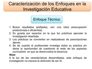 Caracterización de los Enfoques en la
Investigación Educativa
Enfoque Técnico
1. Busca resultados prefijados, con una clara preocupación
productivista o eficientista.
2. Es guiada por expertos en la que los prácticos ejecutan la
investigación diseñada.
3. Los prácticos se convierten en realizadoras de prescripciones
ajenas.
4. Se da cuando el profesorado investiga sobre su práctica sin
darse la oportunidad de cuestionar el resto de los aspectos
curriculares en que se desenvuelve la docencia.
Nota:
A la luz de las características desarrolladas, este enfoque de
investigación no merece la distinción de ser IA.
 