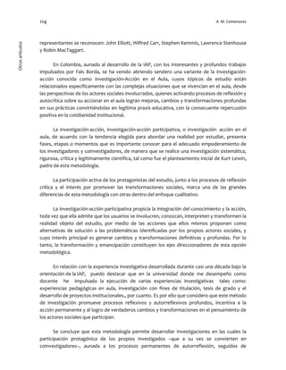 114 A. M. ColmenaresOtrosartículos
representantes se reconocen: John Elliott, Wilfred Carr, Stephen Kemmis, Lawrence Stenhouse
y Robin MacTaggart.
En Colombia, aunado al desarrollo de la IAP, con los interesantes y profundos trabajos
impulsados por Fals Borda, se ha venido abriendo sendero una variante de la investigación-
acción conocida como Investigación-Acción en el Aula, cuyos tópicos de estudio están
relacionados específicamente con las complejas situaciones que se vivencian en el aula, desde
las perspectivas de los actores sociales involucrados, quienes activando procesos de reflexión y
autocrítica sobre su accionar en el aula logran mejoras, cambios y transformaciones profundas
en sus prácticas convirtiéndolas en legítima praxis educativa, con la consecuente repercusión
positiva en la cotidianidad institucional.
La investigación-acción, investigación-acción participativa, o investigación- acción en el
aula, de acuerdo con la tendencia elegida para abordar una realidad por estudiar, presenta
fases, etapas o momentos que es importante conocer para el adecuado empoderamiento de
los investigadores y coinvestigadores, de manera que se realice una investigación sistemática,
rigurosa, crítica y legítimamente científica, tal como fue el planteamiento inicial de Kurt Lewin,
padre de esta metodología.
La participación activa de los protagonistas del estudio, junto a los procesos de reflexión
crítica y el interés por promover las transformaciones sociales, marca una de las grandes
diferencias de esta metodología con otras dentro del enfoque cualitativo.
La investigación-acción participativa propicia la integración del conocimiento y la acción,
toda vez que ella admite que los usuarios se involucren, conozcan, interpreten y transformen la
realidad objeto del estudio, por medio de las acciones que ellos mismos proponen como
alternativas de solución a las problemáticas identificadas por los propios actores sociales, y
cuyo interés principal es generar cambios y transformaciones definitivas y profundas. Por lo
tanto, la transformación y emancipación constituyen los ejes direccionadores de esta opción
metodológica.
En relación con la experiencia investigativa desarrollada durante casi una década bajo la
orientación de la IAP, puedo destacar que en la universidad donde me desempeño como
docente he impulsado la ejecución de varias experiencias investigativas tales como:
experiencias pedagógicas en aula, investigación con fines de titulación, tesis de grado y el
desarrollo de proyectos institucionales., por cuanto. Es por ello que considero que este método
de investigación promueve procesos reflexivos y autorreflexivos profundos, incentiva a la
acción permanente y al logro de verdaderos cambios y transformaciones en el pensamiento de
los actores sociales que participan.
Se concluye que esta metodología permite desarrollar investigaciones en las cuales la
participación protagónica de los propios investigados –que a su vez se convierten en
coinvestigadores–, aunada a los procesos permanentes de autorreflexión, seguidos de
 