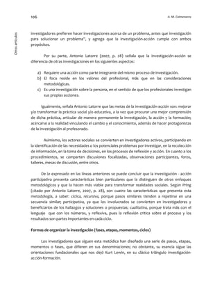 106 A. M. ColmenaresOtrosartículos
investigadores prefieren hacer investigaciones acerca de un problema, antes que investigación
para solucionar un problema”, y agrega que la investigación-acción cumple con ambos
propósitos.
Por su parte, Antonio Latorre (2007, p. 28) señala que la investigación-acción se
diferencia de otras investigaciones en los siguientes aspectos:
a) Requiere una acción como parte integrante del mismo proceso de investigación.
b) El foco reside en los valores del profesional, más que en las consideraciones
metodológicas.
c) Es una investigación sobre la persona, en el sentido de que los profesionales investigan
sus propias acciones.
Igualmente, señala Antonio Latorre que las metas de la investigación-acción son: mejorar
y/o transformar la práctica social y/o educativa, a la vez que procurar una mejor comprensión
de dicha práctica, articular de manera permanente la investigación, la acción y la formación;
acercarse a la realidad vinculando el cambio y el conocimiento, además de hacer protagonistas
de la investigación al profesorado.
Asimismo, los actores sociales se convierten en investigadores activos, participando en
la identificación de las necesidades o los potenciales problemas por investigar, en la recolección
de información, en la toma de decisiones, en los procesos de reflexión y acción. En cuanto a los
procedimientos, se comparten discusiones focalizadas, observaciones participantes, foros,
talleres, mesas de discusión, entre otros.
De lo expresado en las líneas anteriores se puede concluir que la investigación - acción
participativa presenta características bien particulares que la distinguen de otros enfoques
metodológicos y que la hacen más viable para transformar realidades sociales. Según Pring
(citado por Antonio Latorre, 2007, p. 28), son cuatro las características que presenta esta
metodología, a saber: cíclica, recursiva, porque pasos similares tienden a repetirse en una
secuencia similar; participativa, ya que los involucrados se convierten en investigadores y
beneficiarios de los hallazgos y soluciones o propuestas; cualitativa, porque trata más con el
lenguaje que con los números, y reflexiva, pues la reflexión crítica sobre el proceso y los
resultados son partes importantes en cada ciclo.
Formas de organizar la investigación (fases, etapas, momentos, ciclos)
Los investigadores que siguen esta metódica han diseñado una serie de pasos, etapas,
momentos o fases, que difieren en sus denominaciones; no obstante, su esencia sigue las
orientaciones fundacionales que nos dejó Kurt Lewin, en su clásico triángulo investigación-
acción-formación.
 