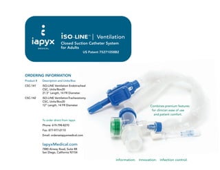 information. innovation. infection control.
iso-LINE™
Ventilation
Closed Suction Catheter System
for Adults
US Patent 75271058B2
IapyxMedical.com
7880 Airway Road, Suite B8
San Diego, California 92154
Combines premium features
for clinician ease of use
and patient comfort.
ORDERING INFORMATION
Product # Description and Units/Box
CSC-141 iSO-LINE Ventilation Endotracheal
CSC, Units/Box20
21.3” Length, 14 FR Diameter
CSC-142 iSO-LINE VentilationTracheostomy
CSC, Units/Box20
12” Length, 14 FR Diameter
To order direct from Iapyx
Phone: 619-798-8270
Fax: 877-977-0110
Email: orders@iapyxmedical.com
 