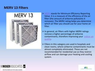 MERV 13 Filters
 MERV stands for Minimum Efficiency Reporting
Value. It is a measure of the efficiency of the air
filter (the amount of airborne pollutants it
removes). The MERV rating helps you determine
which air filter you should use for your home air
filter.
 In general, air filters with higher MERV ratings
remove a higher percentage of airborne
contaminants, therefore improving your indoor air
quality.
 Filters in this category are used in hospitals and
clean rooms, where airborne contaminants must be
almost completely eliminated. These are not
recommended for residential use as they restrict
airflow and can damage your heating and cooling
system.
 