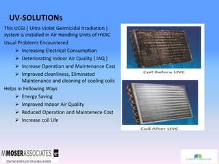 UV-SOLUTIONs
This UCGI ( Ultra Violet Germicidal Irradiation )
system is installed in Air Handling Units of HVAC
Usual Problems Encountered
 Increasing Electrical Consumption
 Deteriorating Indoor Air Quality ( IAQ )
 Increase Operation and Maintenance Cost
 Improved cleanliness, Eliminated
Maintenance and cleaning of cooling coils
Helps in Following Ways
 Energy Saving
 Improved Indoor Air Quality
 Reduced Operation and Maintenece Cost
 Increase coil Life
 