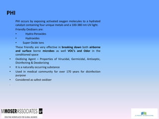 PHI
PHI occurs by exposing activated oxygen molecules to a hydrated
catalyst containing four unique metals and a 100-380 nm UV light.
Friendly Oxidizers are:
• Hydro-Peroxides
• Hydroxides
• Super Oxide Ions
These friendly are very effective in breaking down both airborne
and surface borne microbes as well VOC’s and Odor in the
conditioned space
• Oxidizing Agent – Properties of Virucidal, Germicidal, Antiseptic,
Disinfecting & Deodorizing
• It is a naturally occurring substance
• Used in medical community for over 170 years for disinfection
purpose
• Considered as safest oxidizer
.
 