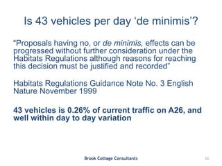 Is 43 vehicles per day ‘de minimis’?
“Proposals having no, or de minimis, effects can be
progressed without further consideration under the
Habitats Regulations although reasons for reaching
this decision must be justified and recorded”
Habitats Regulations Guidance Note No. 3 English
Nature November 1999
43 vehicles is 0.26% of current traffic on A26, and
well within day to day variation
Brook Cottage Consultants 10
 