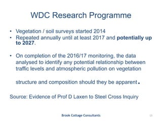 WDC Research Programme
• Vegetation / soil surveys started 2014
• Repeated annually until at least 2017 and potentially up
to 2027.
• On completion of the 2016/17 monitoring, the data
analysed to identify any potential relationship between
traffic levels and atmospheric pollution on vegetation
structure and composition should they be apparent.
Source: Evidence of Prof D Laxen to Steel Cross Inquiry
Brook Cottage Consultants 13
 