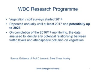 WDC Research Programme
• Vegetation / soil surveys started 2014
• Repeated annually until at least 2017 and potentially up
to 2027.
• On completion of the 2016/17 monitoring, the data
analysed to identify any potential relationship between
traffic levels and atmospheric pollution on vegetation
Brook Cottage Consultants 14
Source: Evidence of Prof D Laxen to Steel Cross Inquiry
 