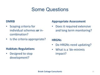 Some Questions
DMRB
• Scoping criteria for
individual schemes or in-
combination?
• Is the criteria appropriate?
Habitats Regulations
• Designed to stop
development?
Appropriate Assessment
• Does it required extensive
and long term monitoring?
HRGNs
• Do HRGNs need updating?
• What is a ‘de-minimis
impact?
Brook Cottage Consultants 15
 