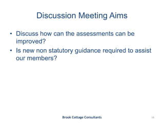 Discussion Meeting Aims
• Discuss how can the assessments can be
improved?
• Is new non statutory guidance required to assist
our members?
Brook Cottage Consultants 16
 