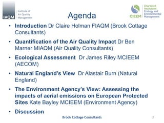 Agenda
• Introduction Dr Claire Holman FIAQM (Brook Cottage
Consultants)
• Quantification of the Air Quality Impact Dr Ben
Marner MIAQM (Air Quality Consultants)
• Ecological Assessment Dr James Riley MCIEEM
(AECOM)
• Natural England’s View Dr Alastair Burn (Natural
England)
• The Environment Agency’s View: Assessing the
impacts of aerial emissions on European Protected
Sites Kate Bayley MCIEEM (Environment Agency)
• Discussion
Brook Cottage Consultants 17
 