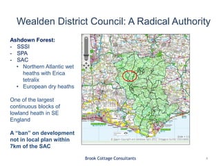 Wealden District Council: A Radical Authority
Brook Cottage Consultants 4
Ashdown Forest:
- SSSI
- SPA
- SAC
• Northern Atlantic wet
heaths with Erica
tetralix
• European dry heaths
One of the largest
continuous blocks of
lowland heath in SE
England
A “ban” on development
not in local plan within
7km of the SAC
 