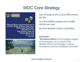 WDC Core Strategy
Brook Cottage Consultants 5
Conclusion :
“No adverse effects on the ecological integrity
of any European site as a result of the
Wealden District Core Strategy in relation
atmospheric pollution at Ashdown Forest SAC”
Core Strategy results in up to 950 vehicles
per day
Less than DMRB scoping criteria (1000
vehicles per day)
No more detailed analysis undertaken
 