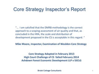 Core Strategy Inspector’s Report
Brook Cottage Consultants 6
“… I am satisfied that the DMRB methodology is the correct
approach to a scoping assessment of air quality and that, as
concluded in the HRA, the scale and distribution of
development proposed in the CS is acceptable in this regard. “
Mike Moore, Inspector, Examination of Wealden Core Strategy
Core Strategy Adopted in February 2013
High Court Challenge of CS failed February 2014
Ashdown Forest Economic Development LLP v SSCLG
 