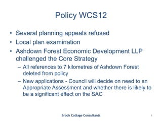 Policy WCS12
• Several planning appeals refused
• Local plan examination
• Ashdown Forest Economic Development LLP
challenged the Core Strategy
– All references to 7 kilometres of Ashdown Forest
deleted from policy
– New applications - Council will decide on need to an
Appropriate Assessment and whether there is likely to
be a significant effect on the SAC
Brook Cottage Consultants 8
 