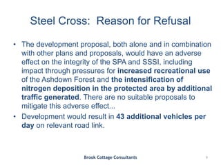 Steel Cross: Reason for Refusal
• The development proposal, both alone and in combination
with other plans and proposals, would have an adverse
effect on the integrity of the SPA and SSSI, including
impact through pressures for increased recreational use
of the Ashdown Forest and the intensification of
nitrogen deposition in the protected area by additional
traffic generated. There are no suitable proposals to
mitigate this adverse effect...
• Development would result in 43 additional vehicles per
day on relevant road link.
Brook Cottage Consultants 9
 