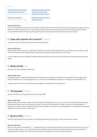 Virginia
/when-should-you-consider-boiler-
replacement-in-mount-vernon/
Boiler Replacement in Mount Vernon, VA
http://www.iaqmedics.com/when-
should-you-consider-boiler-
replacement-in-mount-vernon/
/why-choose-iaq-medics/
Northern Virginia | Indoor Air Quality
http://www.iaqmedics.com/why-
choose-iaq-medics/
About this SEO Factor:
In most cases duplicate URLs are handled via 301 redirects. However sometimes, for example when the same product appears in two categories with two
different URLs and both need to be live, you can specify which page should be considered a priority with the help of rel="canonical" tags. It should be
correctly implemented within the <head> tag of the page and point to the main page version that you want to rank in search engines.
Pages with duplicate rel="canonical" (0 pages)
Good job! None of your website's pages have duplicate rel="canonical" code.
About this SEO Factor:
Having duplicate rel=canonical code on a page happens frequently in conjunction with SEO plugins that often insert a default rel=canonical link, possibly
unknown to the webmaster who installed the plugin. Double-checking the page's source code will help correct the issue.
In case of multiple rel=canonical declarations, Google will likely ignore all the rel=canonical hints, so your effort to avoid duplicate content issues may go
useless.
Mobile friendly (Yes)
Well done! Your site's homepage is mobile-friendly.
About this SEO Factor:
According to Google, the mobile-friendly algorithm affects mobile searches in all languages worldwide and has a significant impact in Google's search
results. This algorithm works on a page-by-page basis - it is not about how mobile-friendly your pages are, it is simply are you mobile-friendly or not.
The algo is based on such criteria as small font sizes, tap targets/links, readable content, your viewpoint, etc.
Too big pages (0 pages)
Good job! The HTML size of every page on your site is less than 256kB.
About this SEO Factor:
Naturally, there's a direct correlation between the size of the page and its loading speed, which, in turn, is one of the numerous ranking factors. Basically,
heavy pages load longer. That's why the general rule of thumb is to keep your HTML page size up to 256kB. Of course, it's not always possible. For
example, if you have an e-commerce website with a large number of images, you can push this up to more kilobytes, but this can significantly impact page
loading time for users with a slow connection speed.
Dynamic URLs (0 pages)
No dynamic URLs were found on your website. It means that all your website's URLs are easy to read for users and search engines.
About this SEO Factor:
URLs that contain dynamic characters like "?", "_" and parameters are not user-friendly because they are not descriptive and are harder to memorize. To
increase your pages' chances to rank, it's best to setup URLs so that they would be descriptive and include keywords, not numbers or parameters. As
Google Webmaster Guidelines state, "URLs should be clean coded for best practice, and not contain dynamic characters."
 