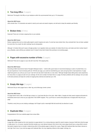 Too long URLs (0 pages)
Well done! The length of all URLs on your website is within the recommended limits (up to 115 characters).
About this SEO Factor:
URLs shorter than 115 characters are easier to read by end users and search engines, and will work to keep the website user-friendly.
Broken links (0 links)
Great job! There are no broken outgoing links on your website.
About this SEO Factor:
Broken outgoing links can be a bad quality signal to search engines and users. If a site has many broken links, they conclude that it has not been updated
for some time. As a result, the site's rankings may be downgraded.
Although 1-2 broken links won't cause a Google penalty, try to regularly check your website, fix broken links (if any), and make sure their number doesn't
go up. Besides, users will like your website more if it doesn't show them broken links pointing to non-existing pages.
Pages with excessive number of links (0 pages)
Well done! There are no pages on your site with more than 100 outgoing links.
About this SEO Factor:
According to Matt Cutts (former head of Google's Webspam team), "...there's still a good reason to recommend keeping to under a hundred links or so:
the user experience. If you're showing well over 100 links per page, you could be overwhelming your users and giving them a bad experience. A page
might look good to you until you put on your "user hat" and see what it looks like to a new visitor." Although Google keeps talking about users experience,
too many links on a page can also hurt your rankings. So the rule is simple: the fewer links on a page, the fewer problems with its rankings. So try to stick
to the best practices and keep the number of outgoing links (internal and external) up to 100.
Empty title tags (0 pages)
Well done! All your site's pages have a <title> tag, and all title tags contain content.
About this SEO Factor:
If a page doesn't have a title, or the title tag is empty (i.e. it just looks like this in the code: <title></title>), Google and other search engines will decide for
themselves which text to show as your page title in their SERP snippets. Thus, you'll have no control what people see on Google when they find your
page.
Therefore, every time you are creating a webpage, don't forget to add a meaningful title that would also be attractive to users.
Duplicate titles (0 pages)
Congratulations! All of your website pages have unique titles.
About this SEO Factor:
A page title is often treated as the most important on-page element. It is a strong relevancy signal for search engines, because it tells them what the page
is really about. It is, of course, important that title includes your most relevant keyword. But more to that, every page should have a unique title to ensure
that search engines have no trouble in determining which of the website pages is relevant for a query. Pages with duplicate titles have fewer chances to
rank high. Even more, if your site has pages with duplicate titles, this may negatively influence other pages' rankings, too.
 