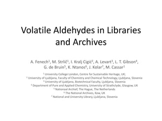 Volatile Aldehydes in Libraries and Archives A. Fenech1, M. Strlič1, I. Kralj Cigić2, A. Levart3, L. T. Gibson4,  G. de Bruin5, K. Ntanos6, J. Kolar7, M. Cassar1 1 University College London, Centre for Sustainable Heritage, UK;  2 University of Ljubljana, Faculty of Chemistry and Chemical Technology, Ljubljana, Slovenia 3 University of Ljubljana, Biotechnical Faculty, Ljubljana, Slovenia 4 Department of Pure and Applied Chemistry, University of Strathclyde, Glasgow, UK 5 Nationaal Archief, The Hague, The Netherlands 6 The National Archives, Kew, UK 7 National and University Library, Ljubljana, Slovenia 