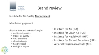 Brand review
• Institute for Air Quality Management
• Member engagement
• Areas members are working in:
• ambient air quality
• Indoor air quality
• GHG emissions
• climate change
• health impact
• ecological impact
• Institute for Air (IFA)
• Institute for Clean Air (ICA)
• Institute for Healthy Air (IHA)
• Institute for Air and Emissions (IAE)
• Air and Emissions Institute (AEI)
 