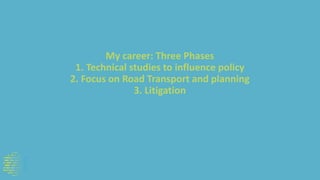 My career: Three Phases
1. Technical studies to influence policy
2. Focus on Road Transport and planning
3. Litigation
 
