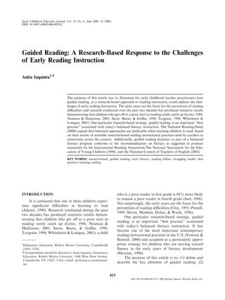 Guided Reading: A Research-Based Response to the Challenges
of Early Reading Instruction
Anita Iaquinta1,2
The purpose of this article was to illuminate for early childhood teacher practitioners how
guided reading, as a research-based approach to reading instruction, could address the chal-
lenges of early reading instruction. The early years are the focus for the prevention of reading
diﬃculties and research conducted over the past two decades has produced extensive results
demonstrating that children who get oﬀ to a poor start in reading rarely catch up (Lentz, 1988;
Neuman & Dickinson, 2001; Snow, Burns, & Griﬃn, 1998; Torgesen, 1998; Whitehurst &
Lonigan, 2001). One particular research-based strategy, guided reading, is an important ‘‘best
practice’’ associated with today’s balanced literacy instruction. The National Reading Panel
(2000) argued that balanced approaches are preferable when teaching children to read, based
on their review of scientiﬁc research-based reading instructional practices used by teachers in
classrooms across the country. Additionally, guided reading practices as part of a balanced
literacy program conforms to the recommendations on literacy as suggested in position
statements by the International Reading Association/The National Association for the Edu-
cation of Young Children (1998), and the National Council of Teachers of English (2002).
KEY WORDS: research-based; guided reading; early literacy; reading failure; struggling reader; best
practice; teaching reading.
INTRODUCTION
It is estimated that one in three children experi-
ence signiﬁcant diﬃculties in learning to read
(Adams, 1990). Research conducted during the past
two decades has produced extensive results demon-
strating that children who get oﬀ to a poor start in
reading rarely catch up (Lentz, 1988; Neuman &
Dickinson, 2001; Snow, Burns, & Griﬃn, 1998;
Torgesen, 1998; Whitehurst & Lonigan, 2001); a child
who is a poor reader in ﬁrst grade is 88% more likely
to remain a poor reader in fourth grade (Juel, 1988).
Not surprisingly, the early years are the focus for the
prevention of reading diﬃculties (Clay, 1993; Pinnell,
1989; Slavin, Madden, Dolan, & Wasik, 1996).
One particular research-based strategy, guided
reading, is an important ‘‘best practice’’ associated
with today’s balanced literacy instruction. It has
become one of the most important contemporary
reading instructional practices in the U.S. (Fawson &
Reutzel, 2000) and accepted as a particularly appro-
priate strategy for children who are moving toward
ﬂuency in the early years of literacy development
(Mooney, 1990).
The purpose of this article is to: (1) deﬁne and
describe the key elements of guided reading; (2)
1
Elementary Education, Robert Morris University, Connellsville
15425, USA.
2
Correspondence should be directed to Anita Iaquinta, Elementary
Education, Robert Morris University, 1808 West Penn Avenue,
Connellsville, PA 15425, USA; e-mail: profanita@zoominternet.
net
Early Childhood Education Journal, Vol. 33, No. 6, June 2006 (Ó 2006)
DOI: 10.1007/s10643-006-0074-2
413
1082-3301/06/0600-0413/0 Ó 2006 Springer Science+Business Media, Inc.
 