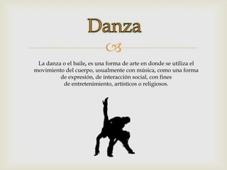 
 La danza o el baile, es una forma de arte en donde se utiliza el
movimiento del cuerpo, usualmente con música, como una forma
         de expresión, de interacción social, con fines
          de entretenimiento, artísticos o religiosos.
 
