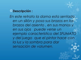  Descripción :
En este retrato la dama esta sentado
  en un sillón y posa sus brazos en los
  brazos del asiento , en sus manos y
  en sus ojos puede verse un
  ejemplo característico del SFUMATO
  y del juego que el pintor hace con
  la luz y la sombra para dar
  sensación de volumen.
 