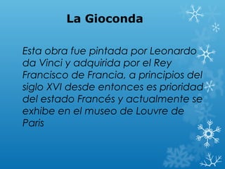 La Gioconda

Esta obra fue pintada por Leonardo
da Vinci y adquirida por el Rey
Francisco de Francia, a principios del
siglo XVI desde entonces es prioridad
del estado Francés y actualmente se
exhibe en el museo de Louvre de
Paris
 