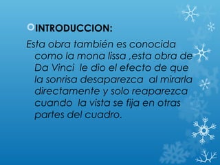 INTRODUCCION:
Esta obra también es conocida
  como la mona lissa ,esta obra de
  Da Vinci le dio el efecto de que
  la sonrisa desaparezca al mirarla
  directamente y solo reaparezca
  cuando la vista se fija en otras
  partes del cuadro.
 