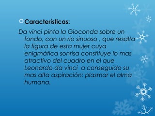  Características:
Da vinci pinta la Gioconda sobre un
 fondo, con un rio sinuoso , que resalta
 la figura de esta mujer cuya
 enigmática sonrisa constituye lo mas
 atractivo del cuadro en el que
 Leonardo da vinci a conseguido su
 mas alta aspiración: plasmar el alma
 humana.
 