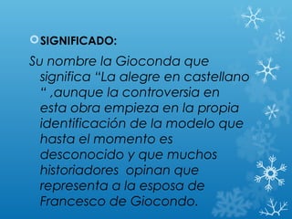  SIGNIFICADO:
Su nombre la Gioconda que
  significa “La alegre en castellano
  “ ,aunque la controversia en
  esta obra empieza en la propia
  identificación de la modelo que
  hasta el momento es
  desconocido y que muchos
  historiadores opinan que
  representa a la esposa de
  Francesco de Giocondo.
 