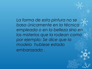 La forma de esta pintura no se
basa únicamente en la técnica
empleada o en la belleza sino en
los misterios que la rodean como
por ejemplo: Se dice que la
modelo hubiese estado
embarazada .
 