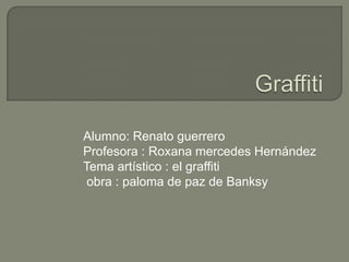 Alumno: Renato guerrero
Profesora : Roxana mercedes Hernández
Tema artístico : el graffiti
 obra : paloma de paz de Banksy
 