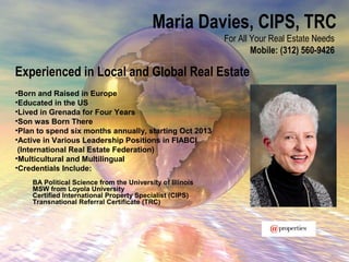 Maria Davies, CIPS, TRC
For All Your Real Estate Needs
Mobile: (312) 560-9426
Experienced in Local and Global Real Estate
•Born and Raised in Europe
•Educated in the US
•Lived in Grenada for Four Years
•Son was Born There
•Plan to spend six months annually, starting Oct 2013
•Active in Various Leadership Positions in FIABCI
(International Real Estate Federation)
•Multicultural and Multilingual
•Credentials Include:
BA Political Science from the University of Illinois
MSW from Loyola University
Certified International Property Specialist (CIPS)
Transnational Referral Certificate (TRC)
 