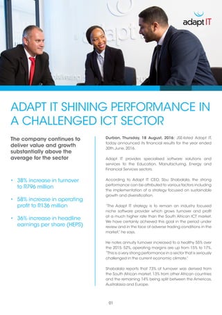 ADAPT IT SHINING PERFORMANCE IN
A CHALLENGED ICT SECTOR
•	 38% increase in turnover
to R796 million
•	 58% increase in operating
profit to R136 million
•	 36% increase in headline
earnings per share (HEPS)
Durban, Thursday, 18 August, 2016: JSE-listed Adapt IT,
today announced its financial results for the year ended
30th June, 2016.
Adapt IT provides specialised software solutions and
services to the Education, Manufacturing, Energy and
Financial Services sectors.
According to Adapt IT CEO, Sbu Shabalala, the strong
performance can be attributed to various factors including
the implementation of a strategy focused on sustainable
growth and diversification.
“The Adapt IT strategy is to remain an industry focused
niche software provider which grows turnover and profit
at a much higher rate than the South African ICT market.
We have certainly achieved this goal in the period under
review and in the face of adverse trading conditions in the
market,” he says.
He notes annuity turnover increased to a healthy 55% over
the 2015: 52%, operating margins are up from 15% to 17%.
“This is a very strong performance in a sector that is seriously
challenged in the current economic climate.”
Shabalala reports that 73% of turnover was derived from
the South African market, 13% from other African countries
and the remaining 14% being split between the Americas,
Australasia and Europe.
01
The company continues to
deliver value and growth
substantially above the
average for the sector
 