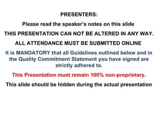 PRESENTERS:
      Please read the speaker’s notes on this slide
THIS PRESENTATION CAN NOT BE ALTERED IN ANY WAY.
   ALL ATTENDANCE MUST BE SUBMITTED ONLINE
It is MANDATORY that all Guidelines outlined below and in
  the Quality Commitment Statement you have signed are
                   strictly adhered to.
  This Presentation must remain 100% non-proprietary.
This slide should be hidden during the actual presentation
 