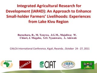Buruchara, R., M. Tenywa,  J.G.M., Majaliwa;  W. Chiuri, J. Mugabo,  S.O. Nyamwaro,  A. Adewale  CIALCA International Conference, Kigali, Rwanda , October  24 - 27, 2011 Integrated Agricultural Research for Development (IAR4D): An Approach to Enhance Small-holder Farmers’ Livelihoods: Experiences from Lake Kivu Region 