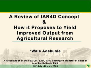 A Review of IAR4D Concept 
& 
How it Proposes to Yield 
Improved Output from 
Agricultural Research 
‘Wale Adekunle 
A Presentation at the SSA CP -SADC-ARC Meeting on Transfer of Roles of 
Lead Institution in ZMM 
15th July -16 July 2009 
 