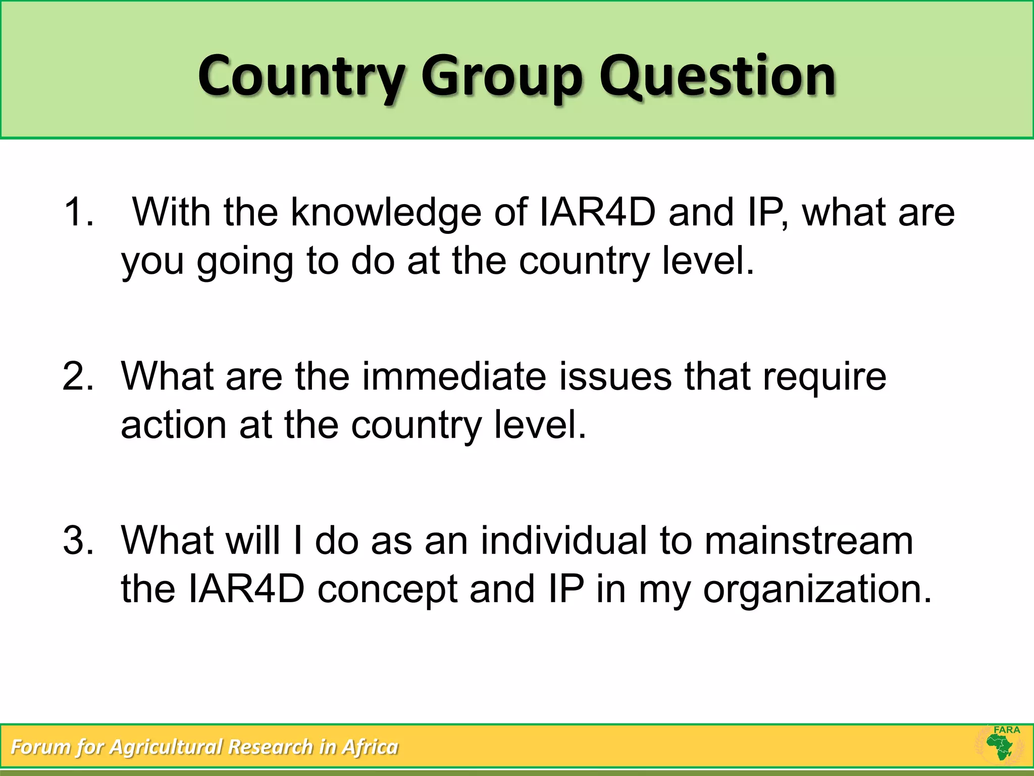Country Group Question 
1. With the knowledge of IAR4D and IP, what are 
you going to do at the country level. 
2. What are the immediate issues that require 
action at the country level. 
3. What will I do as an individual to mainstream 
the IAR4D concept and IP in my organization. 
Forum for Agricultural Research in Africa 
 
