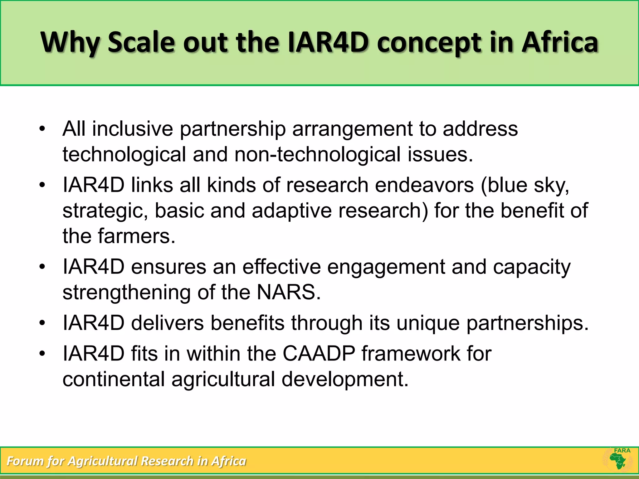 Why Scale out the IAR4D concept in Africa 
• All inclusive partnership arrangement to address 
technological and non-technological issues. 
• IAR4D links all kinds of research endeavors (blue sky, 
strategic, basic and adaptive research) for the benefit of 
the farmers. 
• IAR4D ensures an effective engagement and capacity 
strengthening of the NARS. 
• IAR4D delivers benefits through its unique partnerships. 
• IAR4D fits in within the CAADP framework for 
continental agricultural development. 
Forum for Agricultural Research in Africa 
 