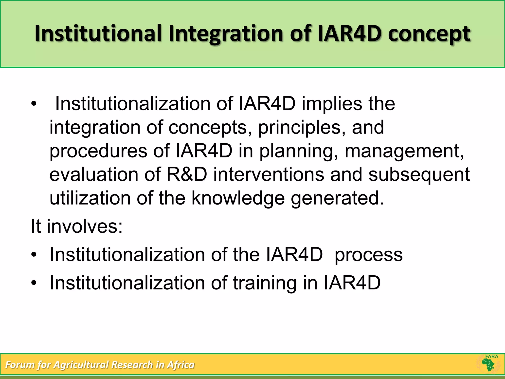 Institutional Integration of IAR4D concept 
• Institutionalization of IAR4D implies the 
integration of concepts, principles, and 
procedures of IAR4D in planning, management, 
evaluation of R&D interventions and subsequent 
utilization of the knowledge generated. 
It involves: 
• Institutionalization of the IAR4D process 
• Institutionalization of training in IAR4D 
Forum for Agricultural Research in Africa 
 