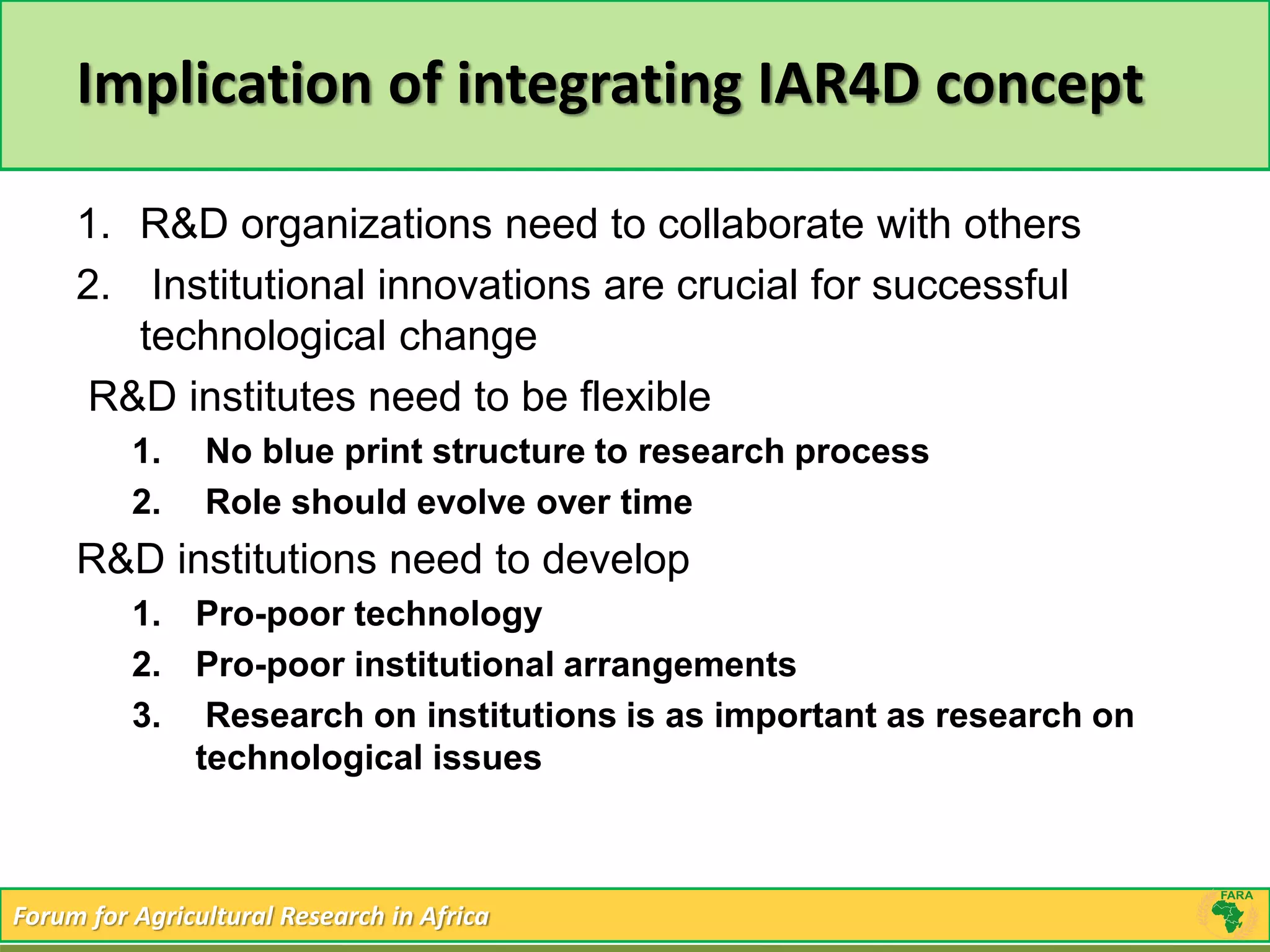 Implication of integrating IAR4D concept 
1. R&D organizations need to collaborate with others 
2. Institutional innovations are crucial for successful 
technological change 
R&D institutes need to be flexible 
1. No blue print structure to research process 
2. Role should evolve over time 
R&D institutions need to develop 
1. Pro-poor technology 
2. Pro-poor institutional arrangements 
3. Research on institutions is as important as research on 
technological issues 
Forum for Agricultural Research in Africa 
 