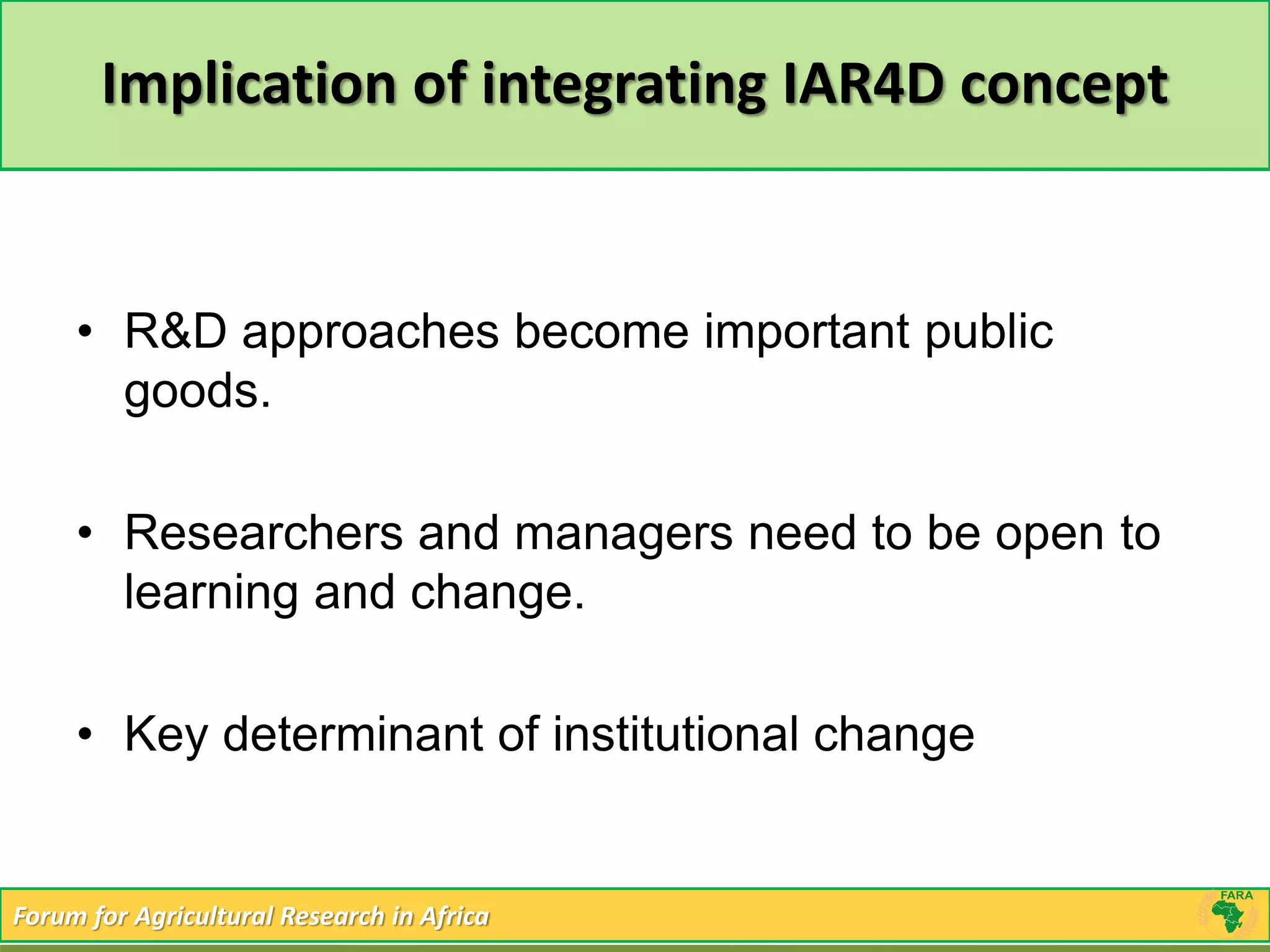 Implication of integrating IAR4D concept 
• R&D approaches become important public 
goods. 
• Researchers and managers need to be open to 
learning and change. 
• Key determinant of institutional change 
Forum for Agricultural Research in Africa 
 