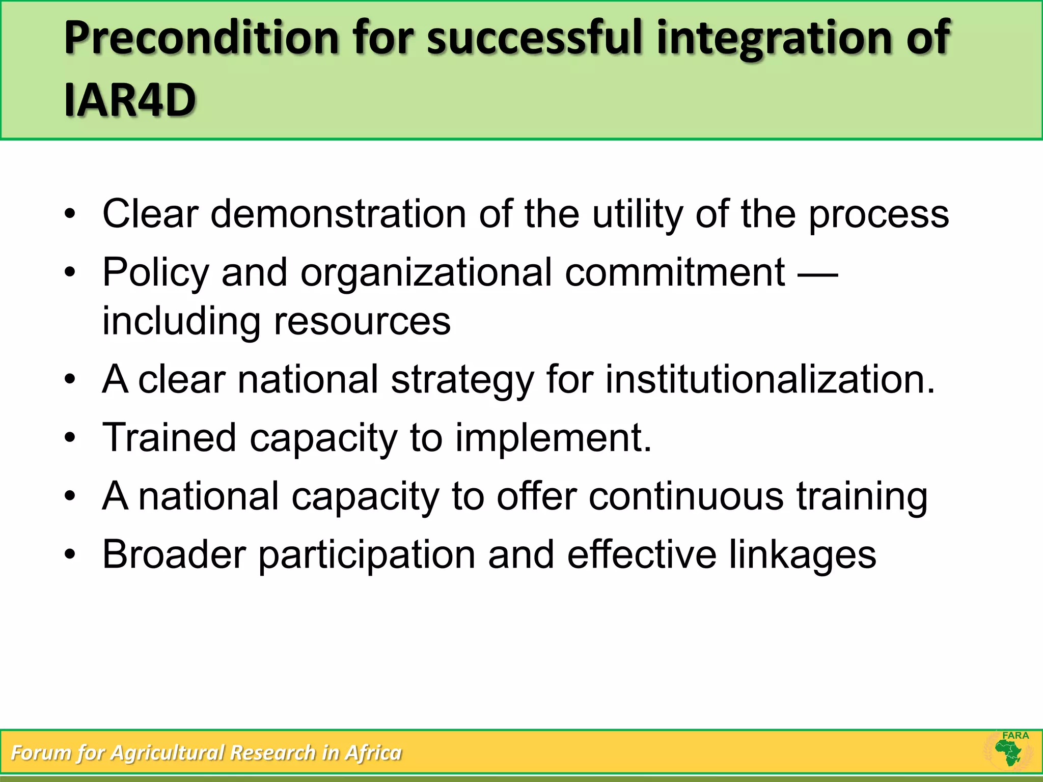 Precondition for successful integration of 
IAR4D 
• Clear demonstration of the utility of the process 
• Policy and organizational commitment — 
including resources 
• A clear national strategy for institutionalization. 
• Trained capacity to implement. 
• A national capacity to offer continuous training 
• Broader participation and effective linkages 
Forum for Agricultural Research in Africa 
 