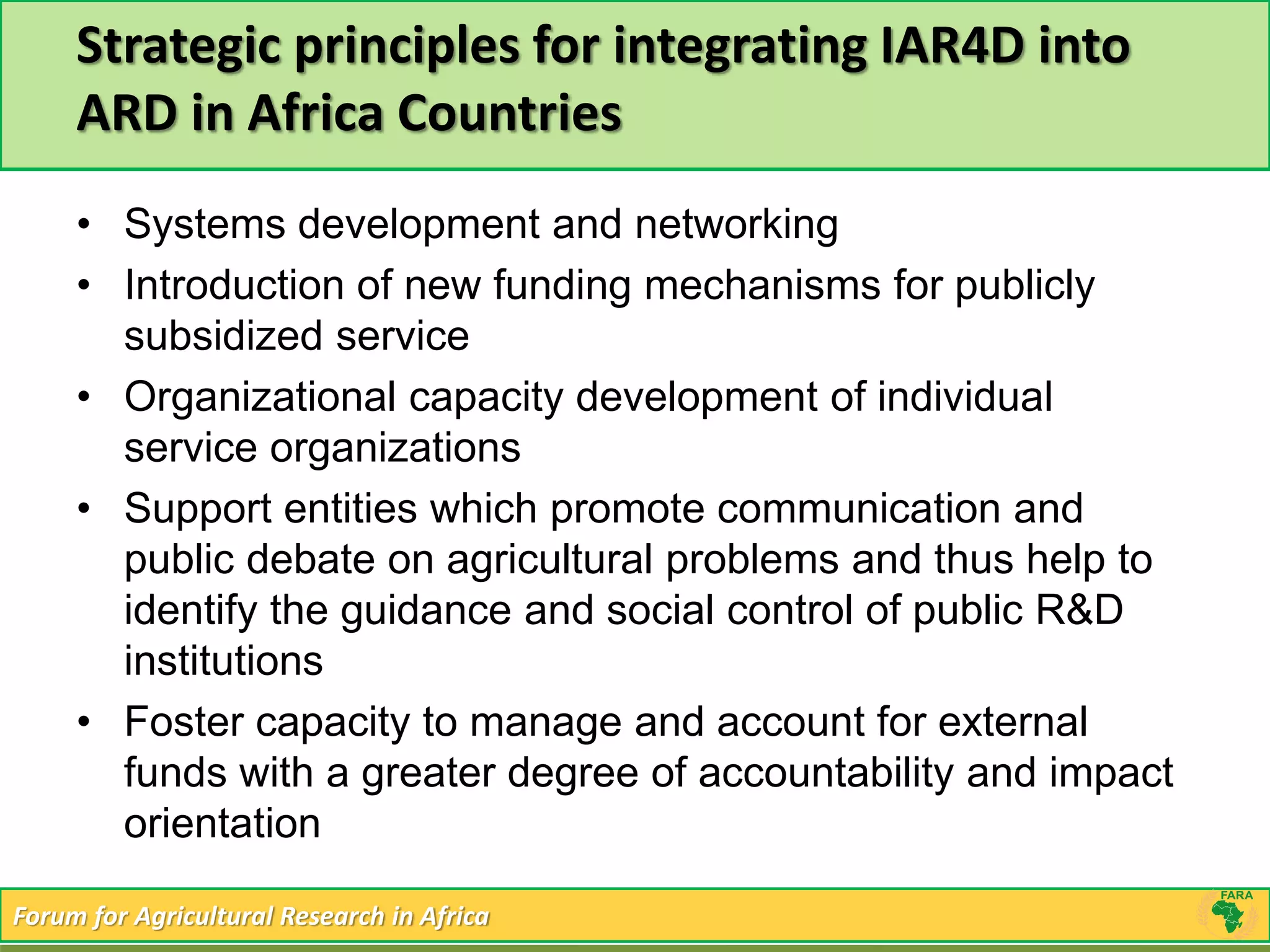 Strategic principles for integrating IAR4D into 
ARD in Africa Countries 
• Systems development and networking 
• Introduction of new funding mechanisms for publicly 
subsidized service 
• Organizational capacity development of individual 
service organizations 
• Support entities which promote communication and 
public debate on agricultural problems and thus help to 
identify the guidance and social control of public R&D 
institutions 
• Foster capacity to manage and account for external 
funds with a greater degree of accountability and impact 
orientation 
Forum for Agricultural Research in Africa 
 